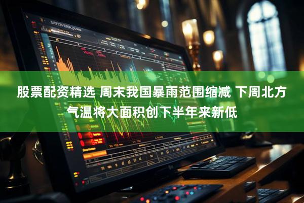 股票配资精选 周末我国暴雨范围缩减 下周北方气温将大面积创下半年来新低