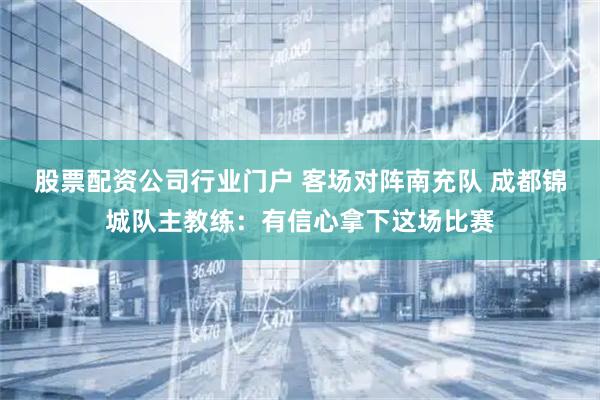 股票配资公司行业门户 客场对阵南充队 成都锦城队主教练：有信心拿下这场比赛