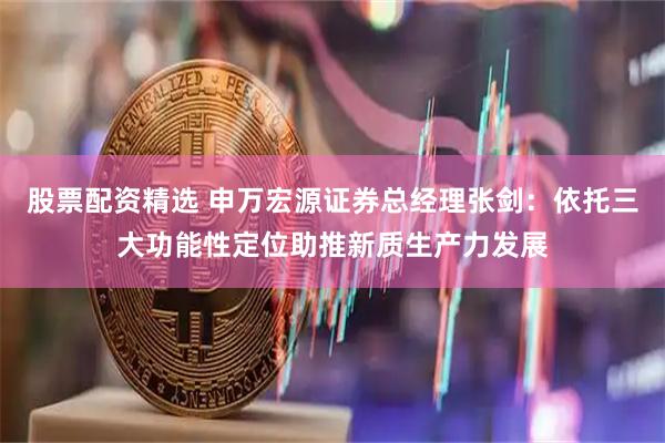 股票配资精选 申万宏源证券总经理张剑：依托三大功能性定位助推新质生产力发展