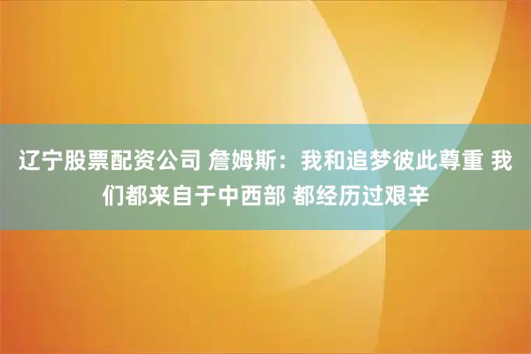 辽宁股票配资公司 詹姆斯：我和追梦彼此尊重 我们都来自于中西部 都经历过艰辛