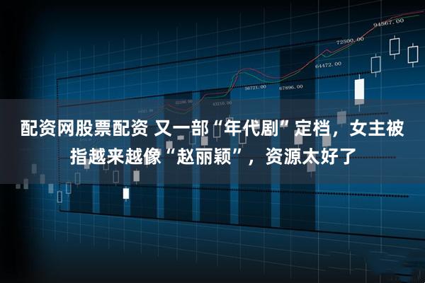 配资网股票配资 又一部“年代剧”定档，女主被指越来越像“赵丽颖”，资源太好了