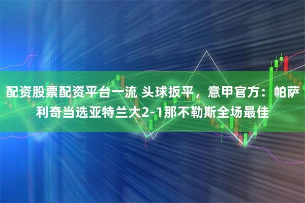 配资股票配资平台一流 头球扳平，意甲官方：帕萨利奇当选亚特兰大2-1那不勒斯全场最佳