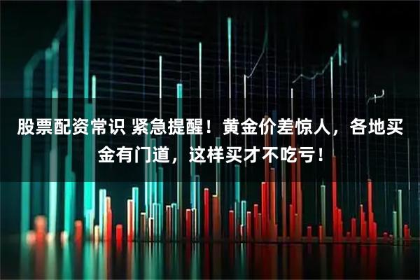 股票配资常识 紧急提醒！黄金价差惊人，各地买金有门道，这样买才不吃亏！