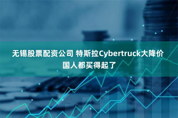 无锡股票配资公司 特斯拉Cybertruck大降价 国人都买得起了